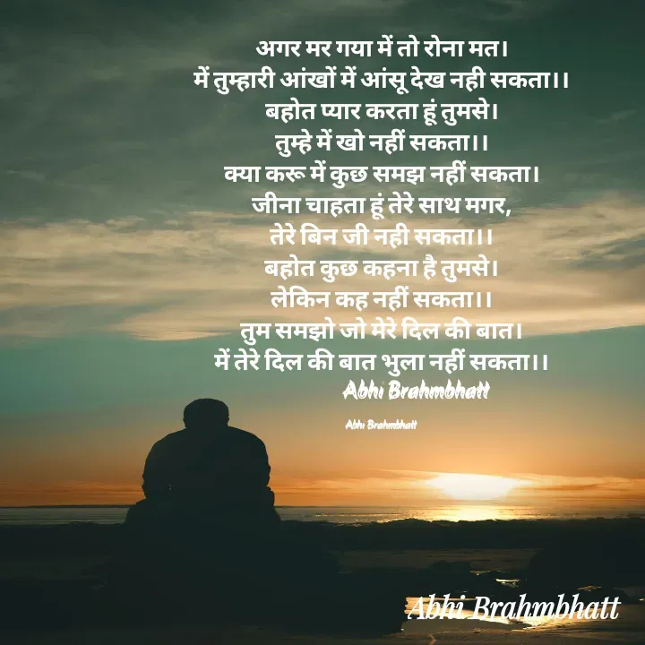 Quote by Abhishek Brahmbhatt - अगर मर गया में तो रोना मत।
में तुम्हारी आंखों में आंसू देख नही सकता।।
बहोत प्यार करता हूं तुमसे।
तुम्हे में खो नहीं सकता।।
क्या करू में कुछ समझ नहीं सकता।
जीना चाहता हूं तेरे साथ मगर,
तेरे बिन जी नही सकता।।
बहोत कुछ कहना है तुमसे।
लेकिन कह नहीं सकता।।
तुम समझो जो मेरे दिल की बात।
में तेरे दिल की बात भुला नहीं सकता।।
                Abhi Brahmbhatt 

Abhi Brahmbhatt  - Made using Quotes Creator App, Post Maker App