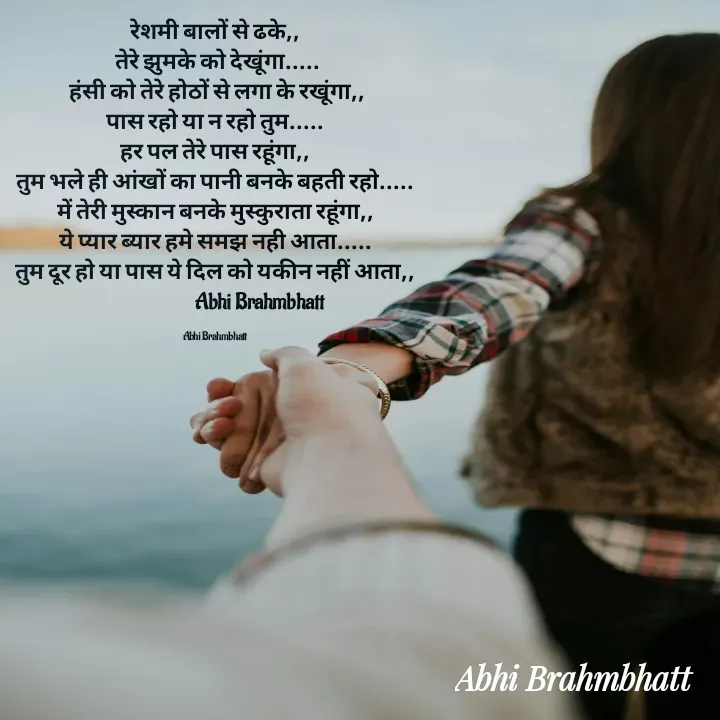 Quote by Abhishek Brahmbhatt - रेशमी बालों से ढके,,
 तेरे झुमके को देखूंगा.....
 हंसी को तेरे होठों से लगा के रखूंगा,,
पास रहो या न रहो तुम.....
हर पल तेरे पास रहूंगा,,
तुम भले ही आंखों का पानी बनके बहती रहो.....
में तेरी मुस्कान बनके मुस्कुराता रहूंगा,,
ये प्यार ब्यार हमे समझ नही आता.....
तुम दूर हो या पास ये दिल को यकीन नहीं आता,,
                      Abhi Brahmbhatt

Abhi Brahmbhatt  - Made using Quotes Creator App, Post Maker App