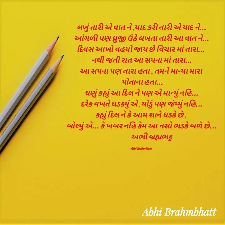 Quote by Abhishek Brahmbhatt - લખું તારી એ વાત ને ,યાદ કરી તારી એ યાદ ને...
આંગળી પણ ધ્રુજી ઉઠે લખતા તારી આ વાત ને...
દિવસ આખો વહયો જાય છે વિચાર માં તારા... 
નથી જતી રાત આ સપના માં તારા...
આ સપના પણ તારા હતા , તમને માન્યા મારા 
 પોતાના હતા...
ઘણું કહ્યું આ દિલ ને પણ એ માન્યું નહિ...
દરેક વખતે ધડક્યું એ ,થોડું પણ જંપ્યું નહિ...
કહ્યું દિલ ને કે આમ શાને ધડકે છે , 
બોલ્યું એ... કે ખબર નહિ કેમ આ નસો ભડકે બળે છે...
               અભી બ્રહ્મભટ્ટ 

Abhi Brahmbhatt  - Made using Quotes Creator App, Post Maker App