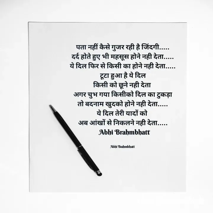 Quote by Abhishek Brahmbhatt - पता नहीं कैसे गुजर रही है जिंदगी.....
दर्द होते हुए भी महसूस होने नही देता.....
ये दिल फिर से किसी का होने नही देता.....
टूटा हुआ है ये दिल
किसी को छूने नही देता 
अगर चुभ गया किसीको दिल का टुकड़ा
तो बदनाम खुदको होने नही देता.....
ये दिल तेरी यादों को 
अब आंखों से निकलने नही देता.....
   Abhi Brahmbhatt 


Abhi Brahmbhatt  - Made using Quotes Creator App, Post Maker App