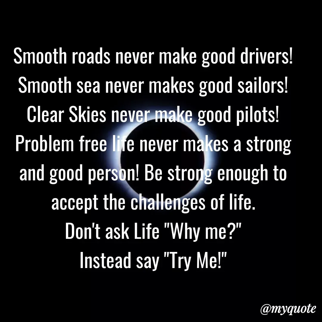 Quote by Mehakpreet Kaur - Smooth roads never make good drivers!
Smooth sea never makes good sailors!
Clear Skies never make good pilots!
Problem free life never makes a strong
and good person! Be strong enough to
accept the challenges of life.
Don't ask Life "Why me?"
Instead say "Try Me!"
@тудиote
 - Made using Quotes Creator App, Post Maker App