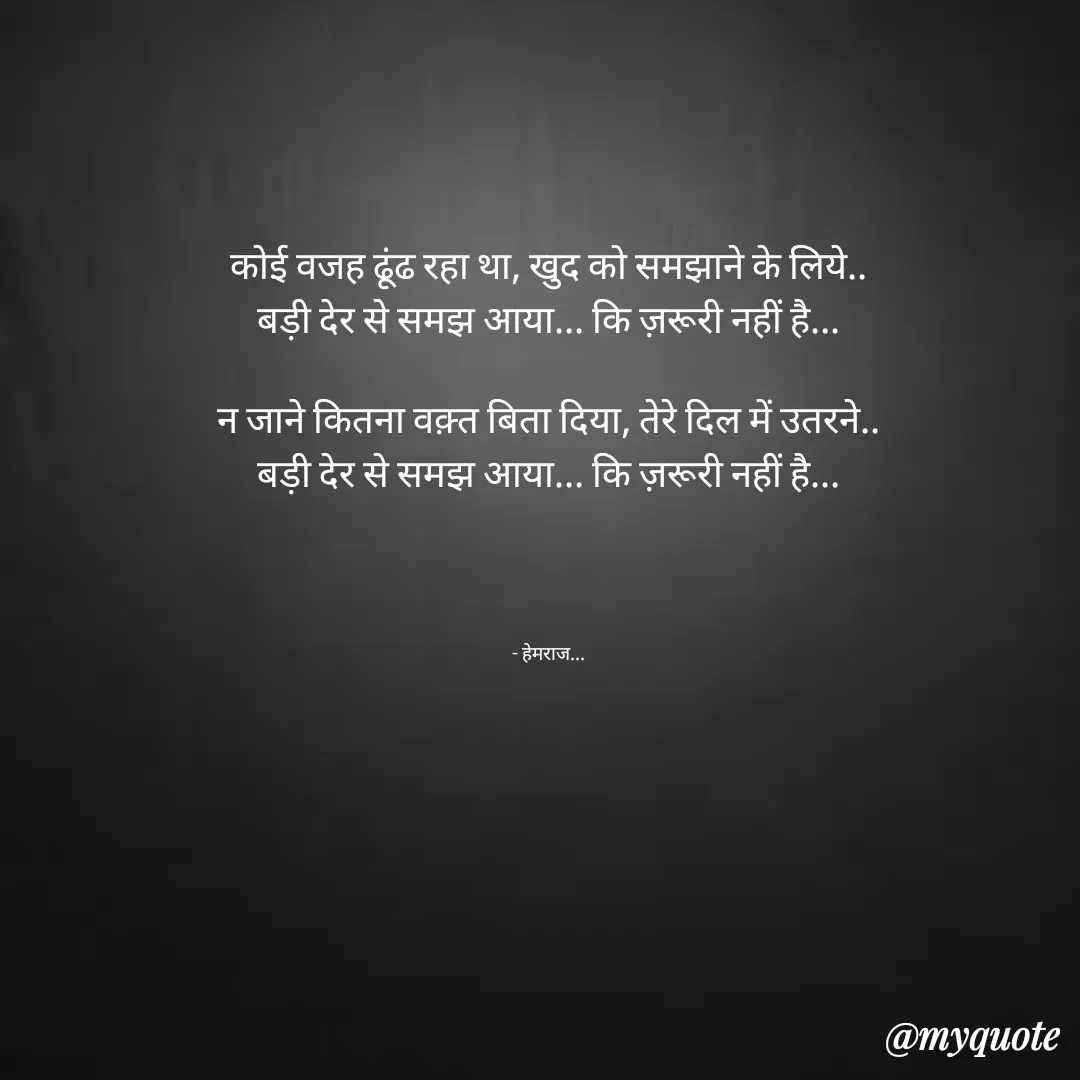 Quote by Rohit Singh - कोई वजह ढूंढ रहा था, खुद को समझाने के लिये..
बड़ी देर से समझ आया... कि ज़रूरी नहीं है...

न जाने कितना वक़्त बिता दिया, तेरे दिल में उतरने..
बड़ी देर से समझ आया... कि ज़रूरी नहीं है...




- हेमराज... - Made using Quotes Creator App, Post Maker App