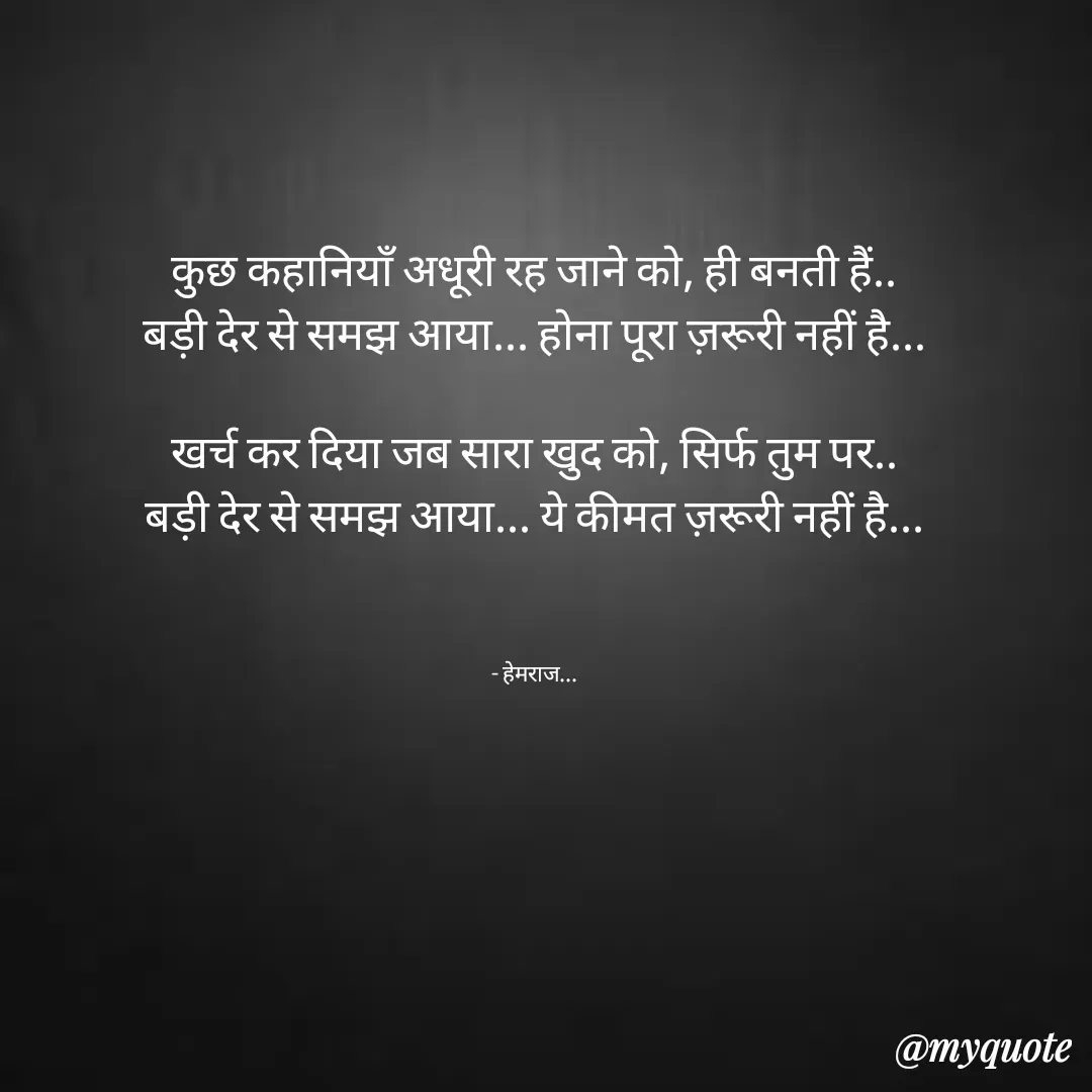 Quote by Rohit Singh - कुछ कहानियाँ अधूरी रह जाने को, ही बनती हैं..
बड़ी देर से समझ आया... होना पूरा ज़रूरी नहीं है...

खर्च कर दिया जब सारा खुद को, सिर्फ तुम पर..
बड़ी देर से समझ आया... ये कीमत ज़रूरी नहीं है...



- हेमराज... - Made using Quotes Creator App, Post Maker App