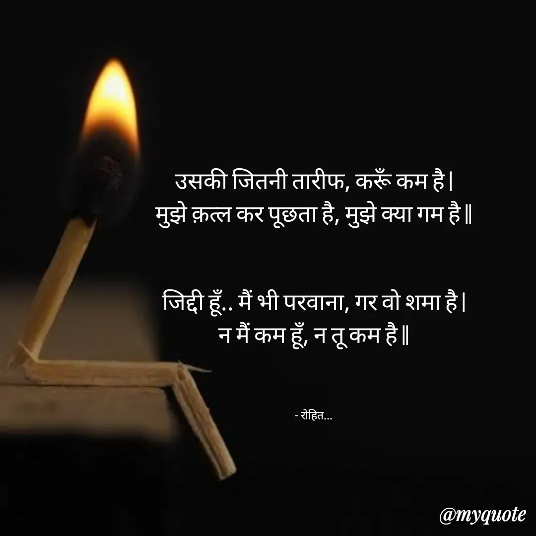 Quote by Rohit Singh - उसकी जितनी तारीफ, करूँ कम है |
मुझे क़त्ल कर पूछता है, मुझे क्या गम है ||


जिद्दी हूँ.. मैं भी परवाना, गर वो शमा है |
न मैं कम हूँ, न तू कम है ||



- रोहित... - Made using Quotes Creator App, Post Maker App