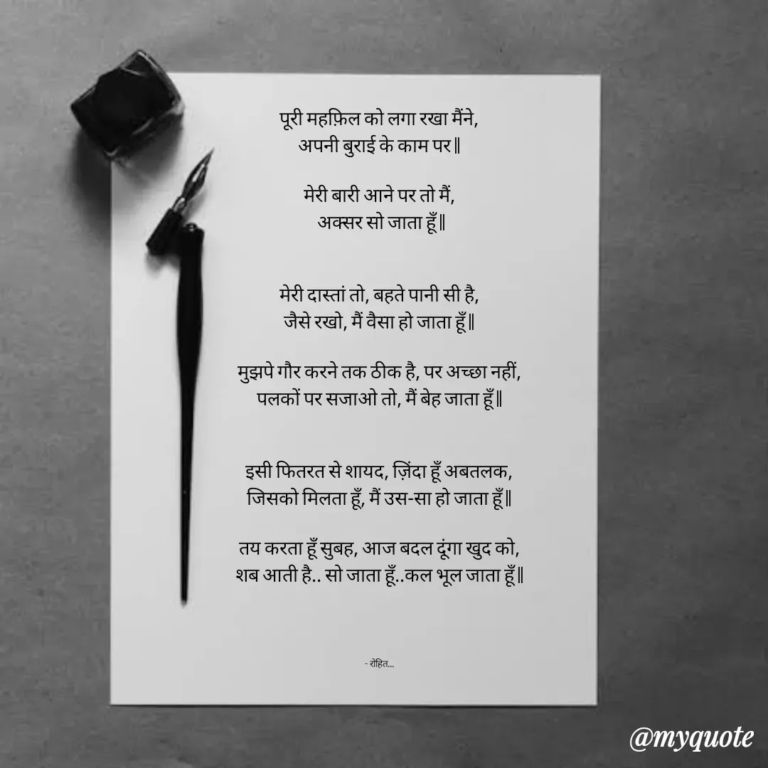 Quote by Rohit Singh - पूरी महफ़िल को लगा रखा मैंने,
अपनी बुराई के काम पर ||

मेरी बारी आने पर तो मैं,
 अक्सर सो जाता हूँ ||


मेरी दास्तां तो, बहते पानी सी है,
जैसे रखो, मैं वैसा हो जाता हूँ ||

मुझपे गौर करने तक ठीक है, पर अच्छा नहीं,
पलकों पर सजाओ तो, मैं बेह जाता हूँ ||


इसी फितरत से शायद, ज़िंदा हूँ अबतलक,
जिसको मिलता हूँ, मैं उस-सा हो जाता हूँ ||

तय करता हूँ सुबह, आज बदल दूंगा खुद को,
शब आती है.. सो जाता हूँ..कल भूल जाता हूँ ||




- रोहित... - Made using Quotes Creator App, Post Maker App
