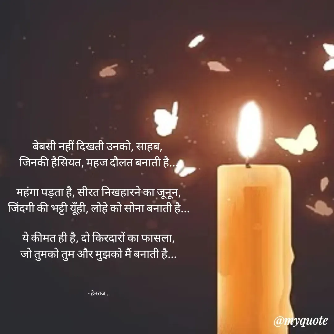 Quote by Rohit Singh - बेबसी नहीं दिखती उनको, साहब, 
जिनकी हैसियत, महज दौलत बनाती है...

महंगा पड़ता है, सीरत निखहारने का जूनून,
जिंदगी की भट्टी यूँही, लोहे को सोना बनाती है...

ये कीमत ही है, दो किरदारों का फासला,
जो तुमको तुम और मुझको मैं बनाती है...



- हेमराज... - Made using Quotes Creator App, Post Maker App