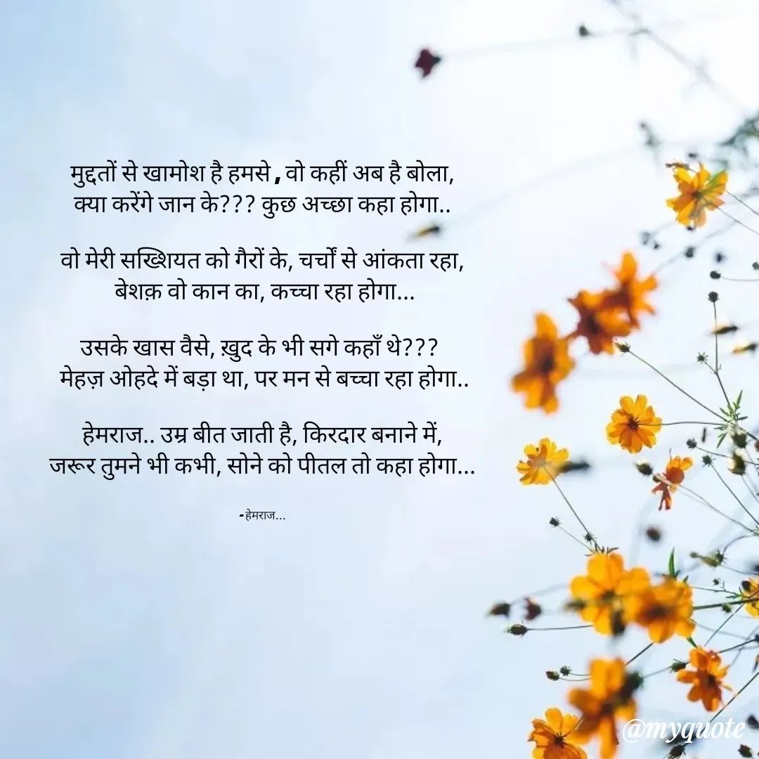 Quote by Rohit Singh - 

मुद्दतों से खामोश है हमसे , वो कहीं अब है बोला,
क्या करेंगे जान के??? कुछ अच्छा कहा होगा..

वो मेरी सख्शियत को गैरों के, चर्चों से आंकता रहा,
 बेशक़ वो कान का, कच्चा रहा होगा...

उसके खास वैसे, ख़ुद के भी सगे कहाँ थे??? 
 मेहज़ ओहदे में बड़ा था, पर मन से बच्चा रहा होगा..

हेमराज.. उम्र बीत जाती है, किरदार बनाने में,
जरूर तुमने भी कभी, सोने को पीतल तो कहा होगा...


- हेमराज... - Made using Quotes Creator App, Post Maker App