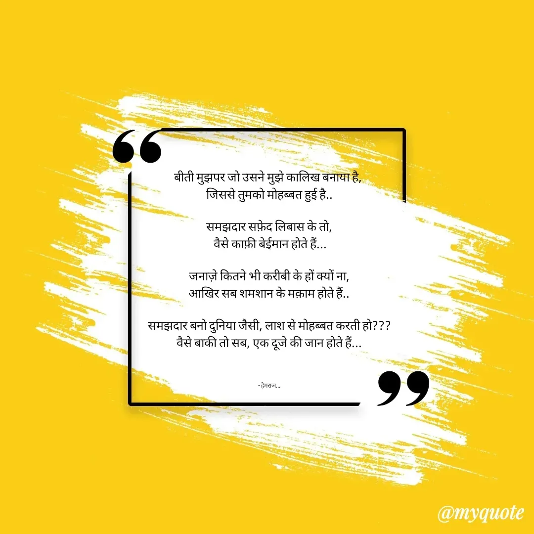 Quote by Rohit Singh - बीती मुझपर जो उसने मुझे कालिख बनाया है, 
जिससे तुमको मोहब्बत हुई है..

समझदार सफ़ेद लिबास के तो,
 वैसे काफ़ी बेईमान होते हैं...

जनाज़े कितने भी करीबी के हों क्यों ना,
आखिर सब शमशान के मक़ाम होते हैं..

समझदार बनो दुनिया जैसी, लाश से मोहब्बत करती हो???
वैसे बाकी तो सब, एक दूजे की जान होते हैं...



- हेमराज... - Made using Quotes Creator App, Post Maker App