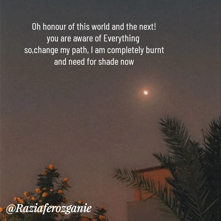 Quote by Razia Feroz - Oh honour of this world and the next!
you are aware of Everything 
so,change my path, I am completely burnt
and need for shade now


 - Made using Quotes Creator App, Post Maker App