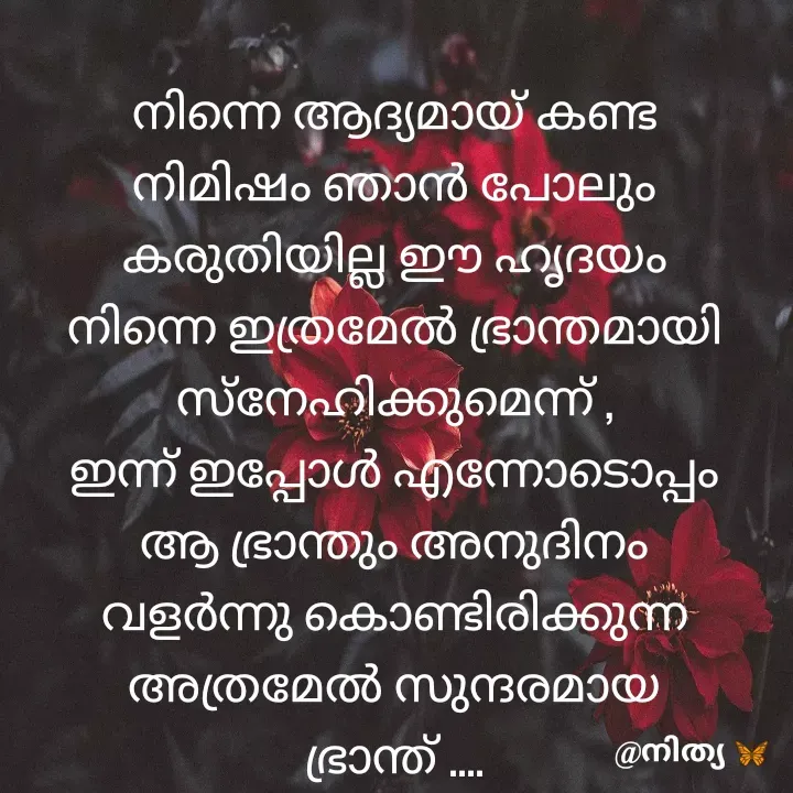 Quote by Nithya KS - നിന്നെ ആദ്യമായ് കണ്ട നിമിഷം ഞാൻ പോലും കരുതിയില്ല ഈ ഹൃദയം നിന്നെ ഇത്രമേൽ ഭ്രാന്തമായി സ്നേഹിക്കുമെന്ന് ,
ഇന്ന് ഇപ്പോൾ എന്നോടൊപ്പം ആ ഭ്രാന്തും അനുദിനം വളർന്നു കൊണ്ടിരിക്കുന്ന അത്രമേൽ സുന്ദരമായ ഭ്രാന്ത് ....

@നിത്യ  - Made using Quotes Creator App, Post Maker App