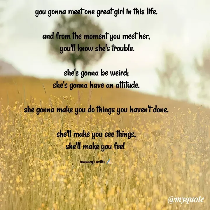 Quote by ummeey's writes - you gonna meet one great girl in this life.

and from the moment you meet her,
 you'll know she's trouble.

she's gonna be weird;
she's gonna have an attitude.

she gonna make you do things you haven't done.

she'll make you see things,
she'll make you feel 

ummeey's writes ✍🏻 - Made using Quotes Creator App, Post Maker App