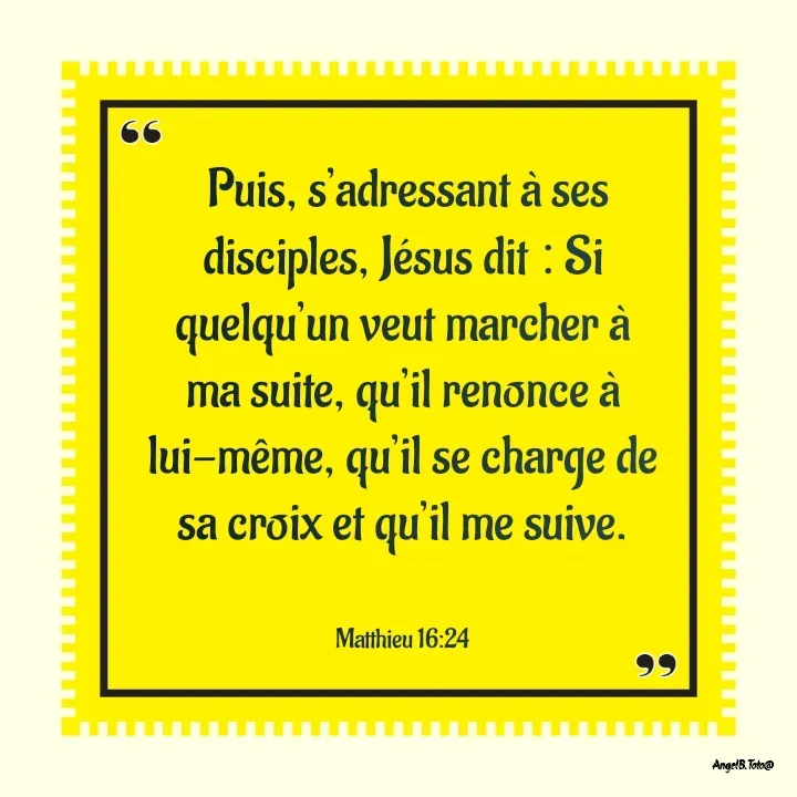 Quote by Angela.B Toto -  Puis, s’adressant à ses disciples, Jésus dit : Si quelqu’un veut marcher à ma suite, qu’il renonce à lui-même, qu’il se charge de sa croix et qu’il me suive.


‭Matthieu 16:24 - Made using Quotes Creator App, Post Maker App