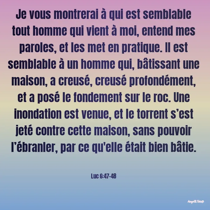 Quote by Angela.B Toto - Je vous montrerai à qui est semblable tout homme qui vient à moi, entend mes paroles, et les met en pratique. Il est semblable à un homme qui, bâtissant une maison, a creusé, creusé profondément, et a posé le fondement sur le roc. Une inondation est venue, et le torrent s’est jeté contre cette maison, sans pouvoir l’ébranler, par ce qu'elle était bien bâtie.


Luc 6:47-48 - Made using Quotes Creator App, Post Maker App