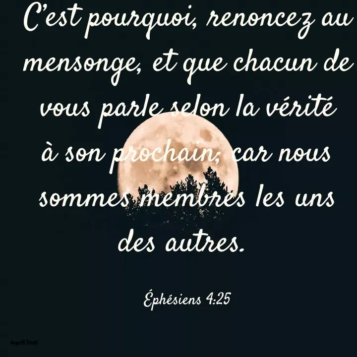 Quote by Angela.B Toto - C’est pourquoi, renoncez au mensonge, et que chacun de vous parle selon la vérité à son prochain; car nous sommes membres les uns des autres. 

Éphésiens 4:25 - Made using Quotes Creator App, Post Maker App
