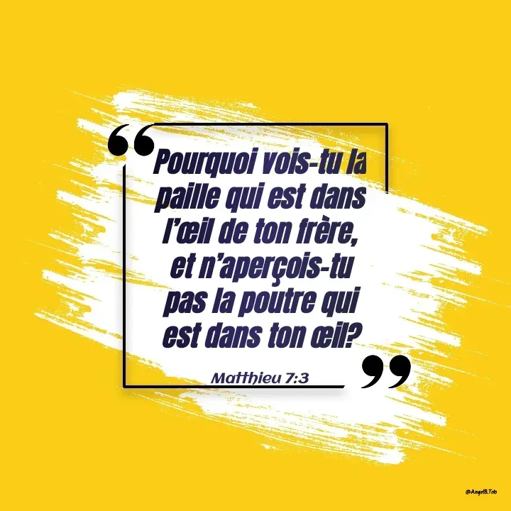 Quote by Angela.B Toto - Pourquoi vois-tu la paille qui est dans l’œil de ton frère, et n’aperçois-tu pas la poutre qui est dans ton œil?


Matthieu 7:3 - Made using Quotes Creator App, Post Maker App
