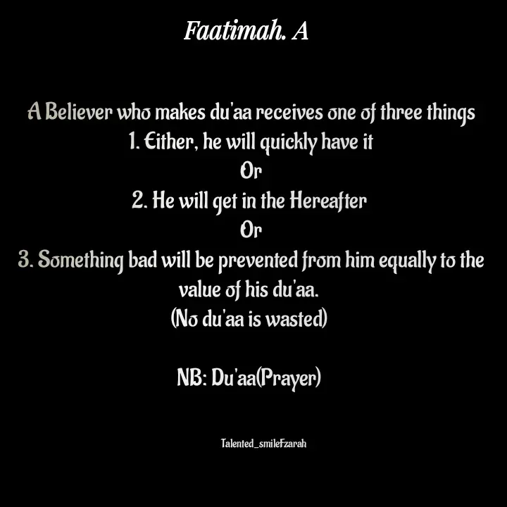 Quote by Talented_smileFzarah - A Believer who makes du'aa receives one of three things
1. Either, he will quickly have it
Or
2. He will get in the Hereafter 
Or
3. Something bad will be prevented from him equally to the value of his du'aa. 
(No du'aa is wasted) 

NB: Du'aa(Prayer) 
        

            Talented_smileFzarah - Made using Quotes Creator App, Post Maker App