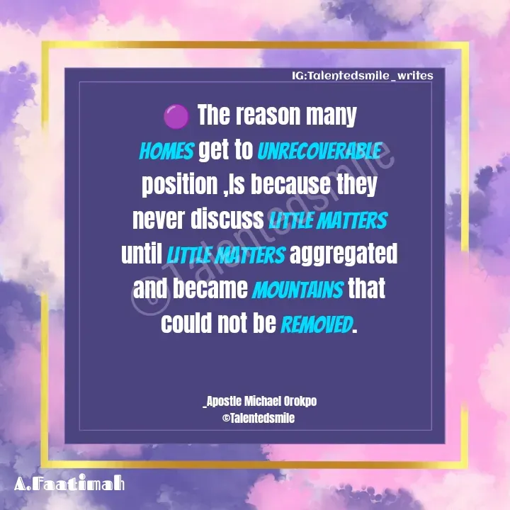 Quote by Talented_smileFzarah - 🟣 The reason many homes get to unrecoverable position ,Is because they never discuss little matters until little matters aggregated and became Mountains that could not be Removed.
                             

_Apostle Michael Orokpo
©Talentedsmile 

©Talentedsmile IG:Talentedsmile_writes - Made using Quotes Creator App, Post Maker App