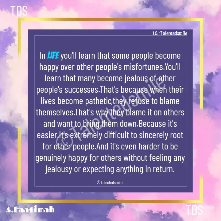 Quote by Talented_smileFzarah - In Life you'll learn that some people become happy over other people's misfortunes.You'll learn that many become jealous of other people's successes.That's because when their lives become pathetic,they refuse to blame themselves.That's why they blame it on others and want to bring them down.Because it's easier.It's extremely difficult to sincerely root for other people.And it's even harder to be genuinely happy for others without feeling any jealousy or expecting anything in return.

©Talentedsmile 

©Talentedsmile I.G. :Talentedsmile TDSTDS - Made using Quotes Creator App, Post Maker App