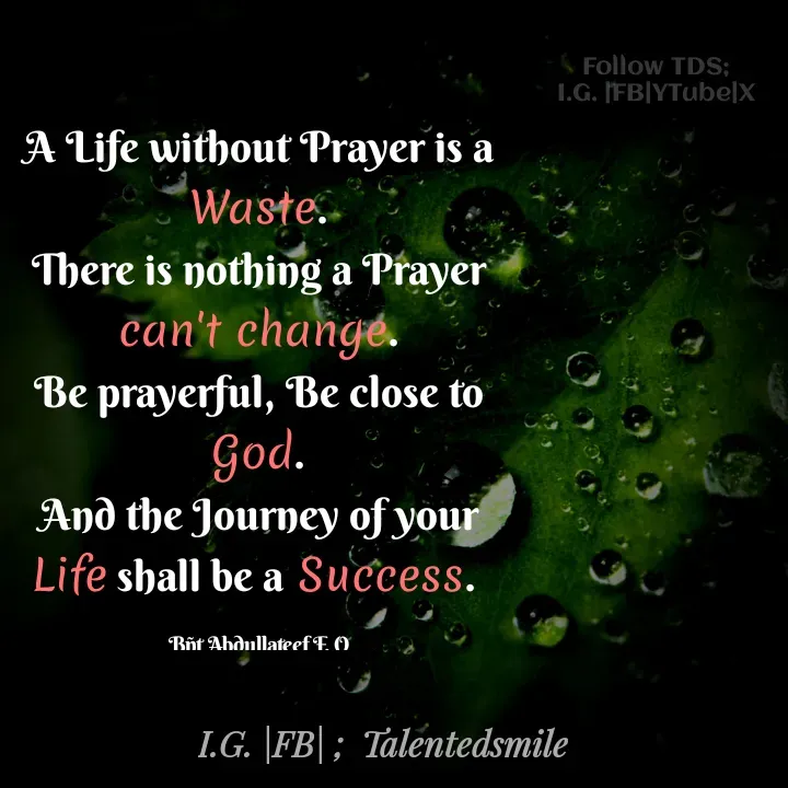 Quote by Talented_smileFzarah - A Life without Prayer is a Waste.
There is nothing a Prayer can't change.
Be prayerful, Be close to God.
And the Journey of your Life shall be a Success. 

Bñt Abdullateef F. O

Follow TDS; 
I.G. |FB|YTube|X  - Made using Quotes Creator App, Post Maker App
