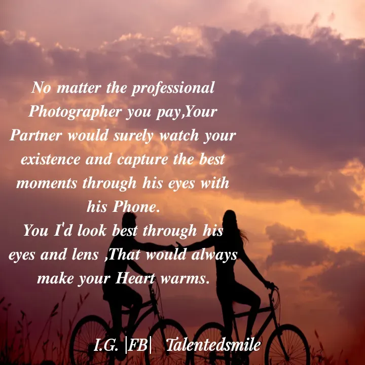 Quote by Talented_smileFzarah - 𝑵𝒐 𝒎𝒂𝒕𝒕𝒆𝒓 𝒕𝒉𝒆 𝒑𝒓𝒐𝒇𝒆𝒔𝒔𝒊𝒐𝒏𝒂𝒍 𝑷𝒉𝒐𝒕𝒐𝒈𝒓𝒂𝒑𝒉𝒆𝒓 𝒚𝒐𝒖 𝒑𝒂𝒚,𝒀𝒐𝒖𝒓 𝑷𝒂𝒓𝒕𝒏𝒆𝒓 𝒘𝒐𝒖𝒍𝒅 𝒔𝒖𝒓𝒆𝒍𝒚 𝒘𝒂𝒕𝒄𝒉 𝒚𝒐𝒖𝒓 𝒆𝒙𝒊𝒔𝒕𝒆𝒏𝒄𝒆 𝒂𝒏𝒅 𝒄𝒂𝒑𝒕𝒖𝒓𝒆 𝒕𝒉𝒆 𝒃𝒆𝒔𝒕 𝒎𝒐𝒎𝒆𝒏𝒕𝒔 𝒕𝒉𝒓𝒐𝒖𝒈𝒉 𝒉𝒊𝒔 𝒆𝒚𝒆𝒔 𝒘𝒊𝒕𝒉 𝒉𝒊𝒔 𝑷𝒉𝒐𝒏𝒆.
𝒀𝒐𝒖 𝑰'𝒅 𝒍𝒐𝒐𝒌 𝒃𝒆𝒔𝒕 𝒕𝒉𝒓𝒐𝒖𝒈𝒉 𝒉𝒊𝒔 𝒆𝒚𝒆𝒔 𝒂𝒏𝒅 𝒍𝒆𝒏𝒔 ,𝑻𝒉𝒂𝒕 𝒘𝒐𝒖𝒍𝒅 𝒂𝒍𝒘𝒂𝒚𝒔 𝒎𝒂𝒌𝒆 𝒚𝒐𝒖𝒓 𝑯𝒆𝒂𝒓𝒕 𝒘𝒂𝒓𝒎𝒔. - Made using Quotes Creator App, Post Maker App