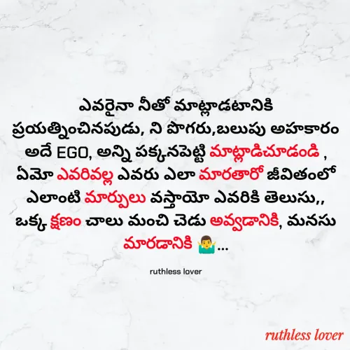 Quote by 𝖗𝖚𝖙𝖍𝖑𝖊𝖘𝖘 𝖖𝖚𝖔𝖙𝖊𝖘 - ఎవరైనా నీతో మాట్లాడటానికి ప్రయత్నించినపుడు, ని పొగరు,బలుపు అహకారం అదే EGO, అన్ని పక్కనపెట్టి మాట్లాడిచూడండి , ఏమో ఎవరివల్ల ఎవరు ఎలా మారతారో జీవితంలో ఎలాంటి మార్పులు వస్తాయో ఎవరికి తెలుసు,, ఒక్క క్షణం చాలు మంచి చెడు అవ్వడానికి, మనసు మారడానికి 🤷‍♂️...

ruthless lover - Made using Quotes Creator App, Post Maker App