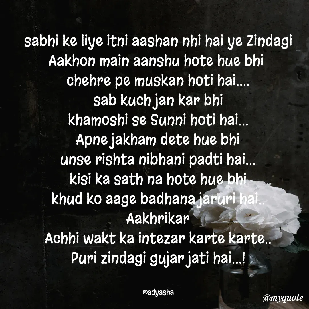Quote by Adyasha Biswal - sabhi ke liye itni aashan nhi hai ye Zindagi
Aakhon main aanshu hote hue bhi 
chehre pe muskan hoti hai....
sab kuch jan kar bhi
khamoshi se Sunni hoti hai...
Apne jakham dete hue bhi
unse rishta nibhani padti hai...
kisi ka sath na hote hue bhi
khud ko aage badhana jaruri hai..
Aakhrikar
Achhi wakt ka intezar karte karte..
Puri zindagi gujar jati hai...!


@adyasha - Made using Quotes Creator App, Post Maker App