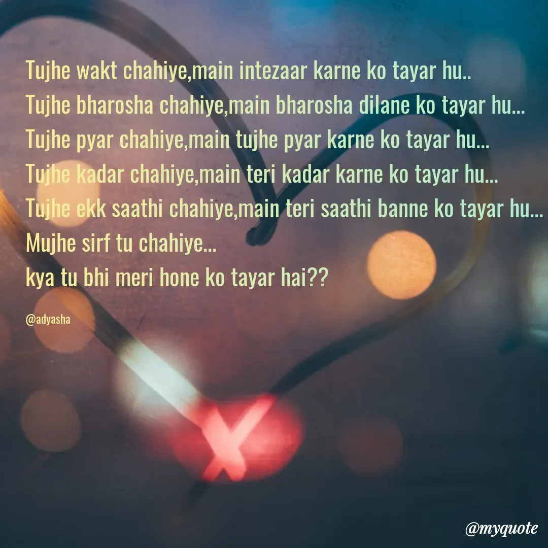 Quote by Adyasha Biswal - Tujhe wakt chahiye,main intezaar karne ko tayar hu..
Tujhe bharosha chahiye,main bharosha dilane ko tayar hu...
Tujhe pyar chahiye,main tujhe pyar karne ko tayar hu...
Tujhe kadar chahiye,main teri kadar karne ko tayar hu...
Tujhe ekk saathi chahiye,main teri saathi banne ko tayar hu...
Mujhe sirf tu chahiye...
kya tu bhi meri hone ko tayar hai??

@adyasha - Made using Quotes Creator App, Post Maker App