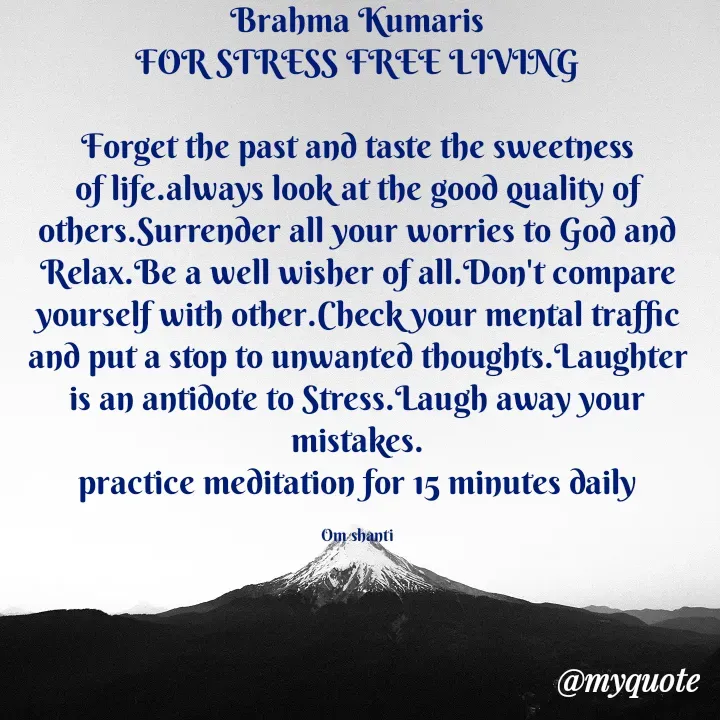 Quote by Bk Lipun - Brahma Kumaris
FOR STRESS FREE LIVING

Forget the past and taste the sweetness of life.always look at the good quality of others.Surrender all your worries to God and Relax.Be a well wisher of all.Don't compare yourself with other.Check your mental traffic and put a stop to unwanted thoughts.Laughter is an antidote to Stress.Laugh away your mistakes.
practice meditation for 15 minutes daily

Om shanti - Made using Quotes Creator App, Post Maker App