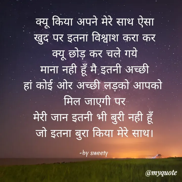 Quote by Sweety - क्यू किया अपने मेरे साथ ऐसा
खुद पर इतना विश्वाश करा कर
क्यू छोड़ कर चले गये
माना नही हूँ मै इतनी अच्छी
हां कोई ओर अच्छी लड़को आपको 
मिल जाएगी पर
मेरी जान इतनी भी बुरी नही हूँ 
जो इतना बुरा किया मेरे साथ।

-by sweety  - Made using Quotes Creator App, Post Maker App