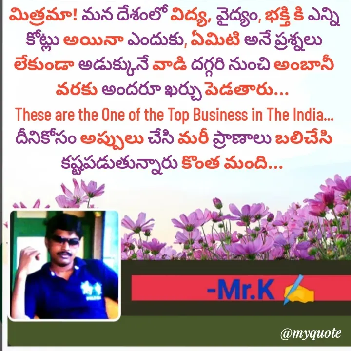 Quote by Lakshmi Deva - మిత్రమా! మన దేశంలో విద్య, వైద్యం, భక్తి కి ఎన్ని కోట్లు అయినా ఎందుకు, ఏమిటి అనే ప్రశ్నలు లేకుండా అడుక్కునే వాడి దగ్గరి నుంచి అంబానీ వరకు అందరూ ఖర్చు పెడతారు... 
These are the One of the Top Business in The India...
దీనికోసం అప్పులు చేసి మరీ ప్రాణాలు బలిచేసి కష్టపడుతున్నారు కొంత మంది...  - Made using Quotes Creator App, Post Maker App