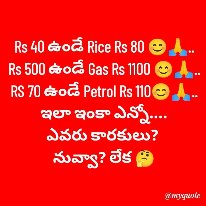 Quote by Lakshmi Deva - Rs 40 ఉండే Rice Rs 80 😊🙏..
Rs 500 ఉండే Gas Rs 1100 😊🙏..
RS 70 ఉండే Petrol Rs 110😊🙏..
ఇలా ఇంకా ఎన్నో....
ఎవరు కారకులు? 
నువ్వా? లేక 🤔
 - Made using Quotes Creator App, Post Maker App