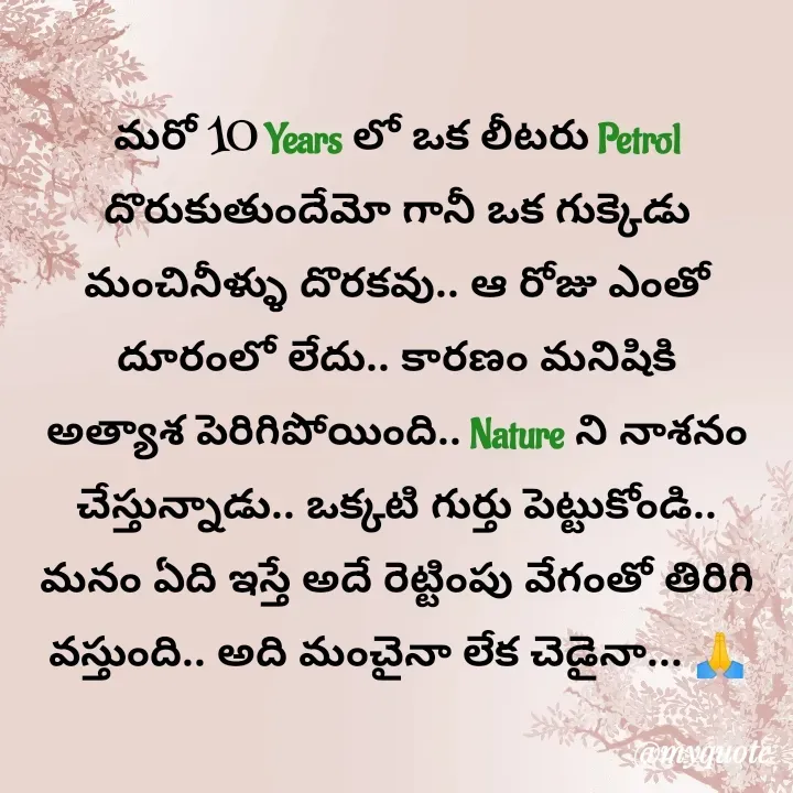Quote by Mr.K World - మరో 10 Years లో ఒక లీటరు Petrol దొరుకుతుందేమో గానీ ఒక గుక్కెడు మంచినీళ్ళు దొరకవు.. ఆ రోజు ఎంతో దూరంలో లేదు.. కారణం మనిషికి అత్యాశ పెరిగిపోయింది.. Nature ని నాశనం చేస్తున్నాడు.. ఒక్కటి గుర్తు పెట్టుకోండి.. మనం ఏది ఇస్తే అదే రెట్టింపు వేగంతో తిరిగి వస్తుంది.. అది మంచైనా లేక చెడైనా... 🙏 - Made using Quotes Creator App, Post Maker App