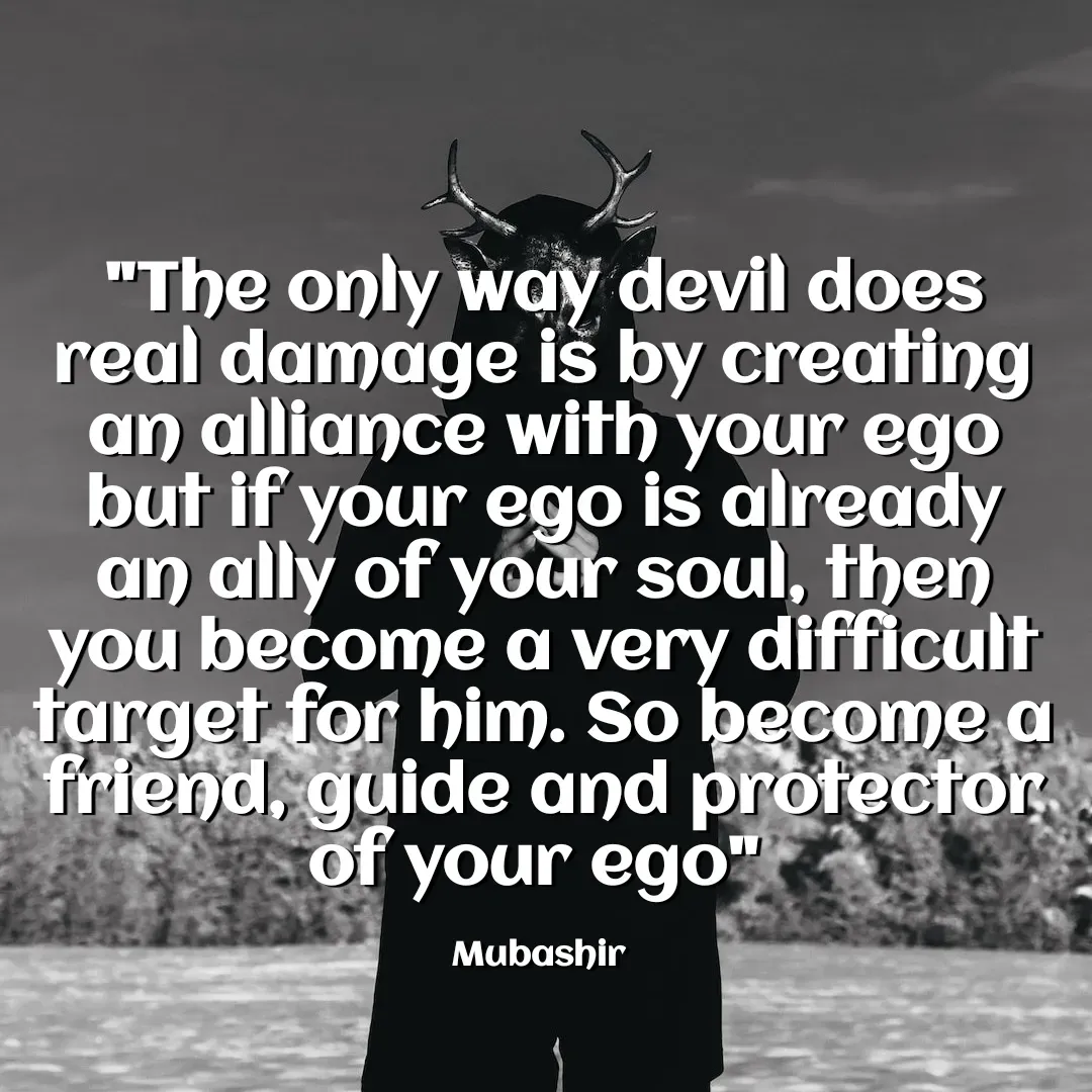Quote by Mubashir - "The only way devil does real damage is by creating an alliance with your ego but if your ego is already an ally of your soul, then you become a very difficult target for him. So become a friend, guide and protector of your ego" 

Mubashir  - Made using Quotes Creator App, Post Maker App