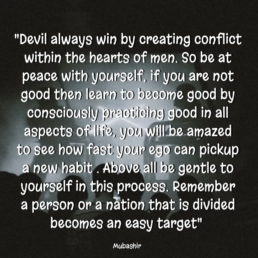 Quote by Mubashir - "Devil always win by creating conflict within the hearts of men. So be at peace with yourself, if you are not good then learn to become good by consciously practicing good in all aspects of life, you will be amazed to see how fast your ego can pickup a new habit . Above all be gentle to yourself in this process. Remember a person or a nation that is divided becomes an easy target" 

Mubashir  - Made using Quotes Creator App, Post Maker App