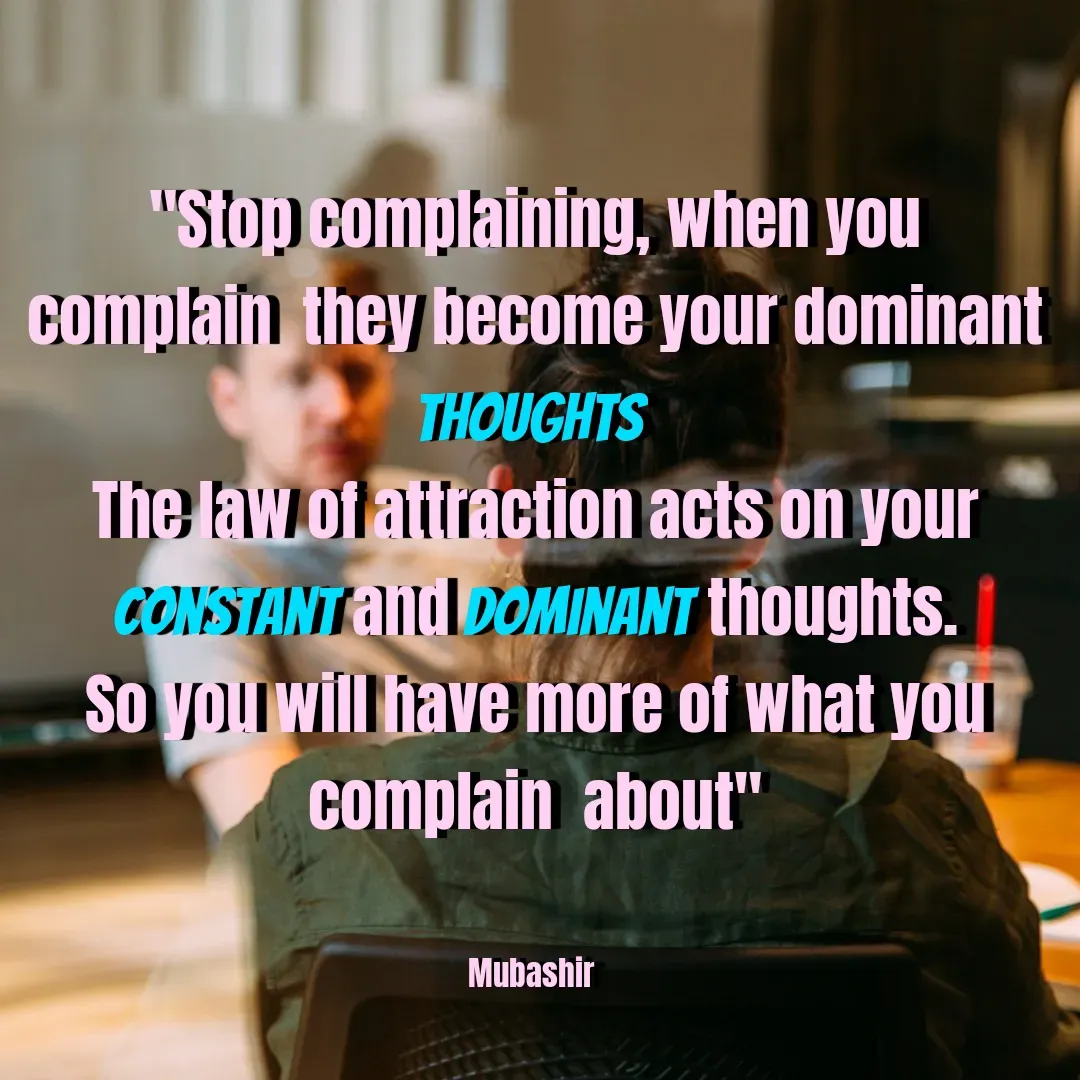 Quote by Mubashir - "Stop complaining, when you complain  they become your dominant thoughts 
The law of attraction acts on your constant and dominant thoughts. So you will have more of what you complain  about"


Mubashir  - Made using Quotes Creator App, Post Maker App