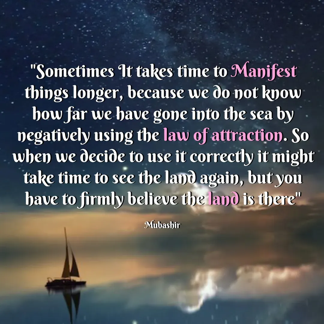 Quote by Mubashir - "Sometimes It takes time to Manifest things longer, because we do not know how far we have gone into the sea by negatively using the law of attraction. So when we decide to use it correctly it might take time to see the land again, but you have to firmly believe the land is there"

Mubashir  - Made using Quotes Creator App, Post Maker App