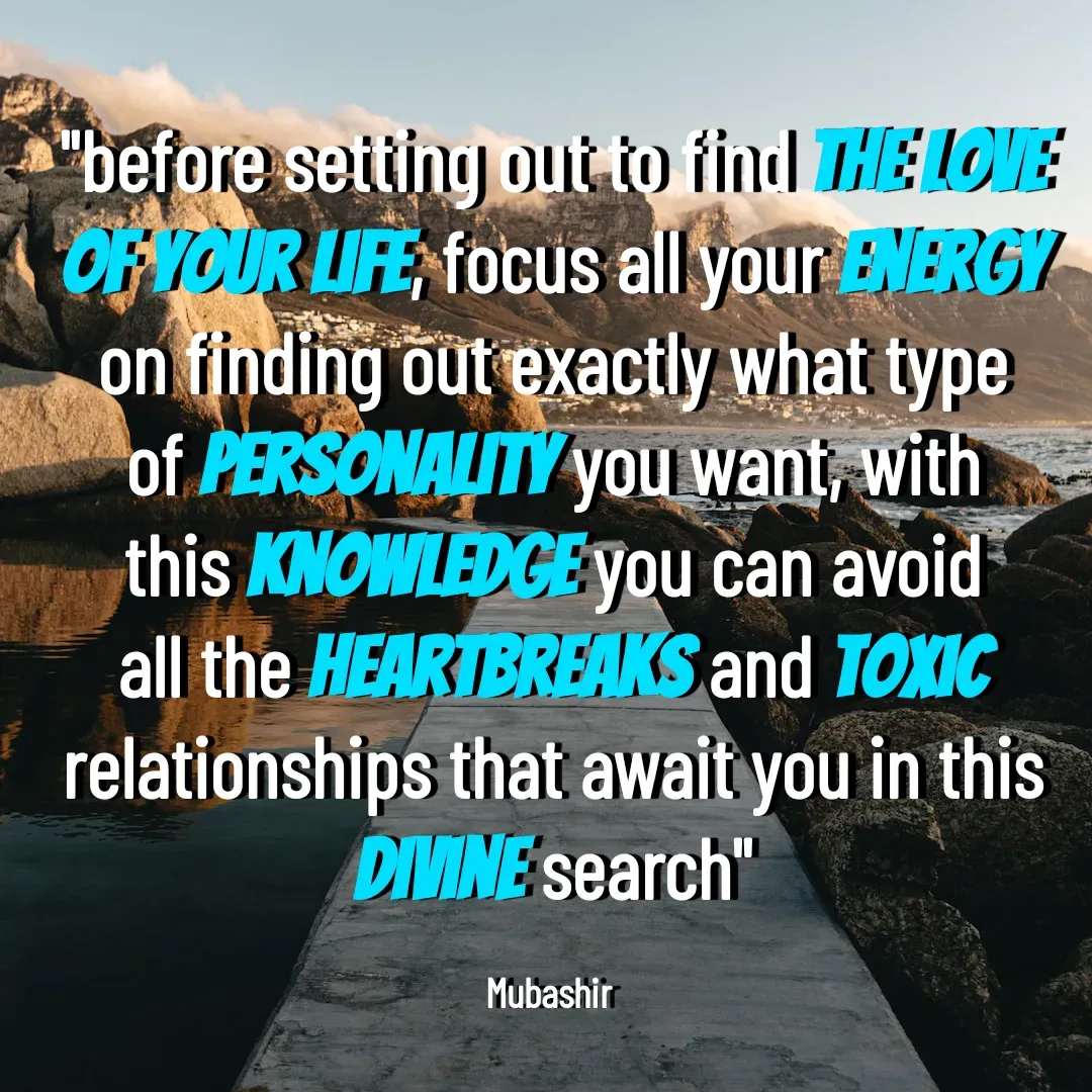 Quote by Mubashir - "before setting out to find the love of your life, focus all your energy on finding out exactly what type of personality you want, with this knowledge you can avoid all the heartbreaks and toxic relationships that await you in this divine search"

Mubashir  - Made using Quotes Creator App, Post Maker App