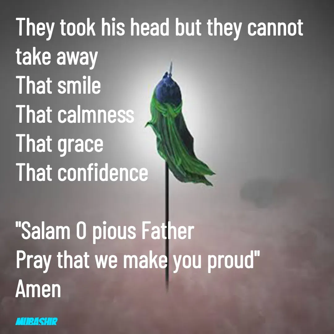 Quote by Mubashir - They took his head but they cannot take away
That smile
That calmness
That grace
That confidence

"Salam O pious Father
Pray that we make you proud" 
Amen 

Mubashir  - Made using Quotes Creator App, Post Maker App