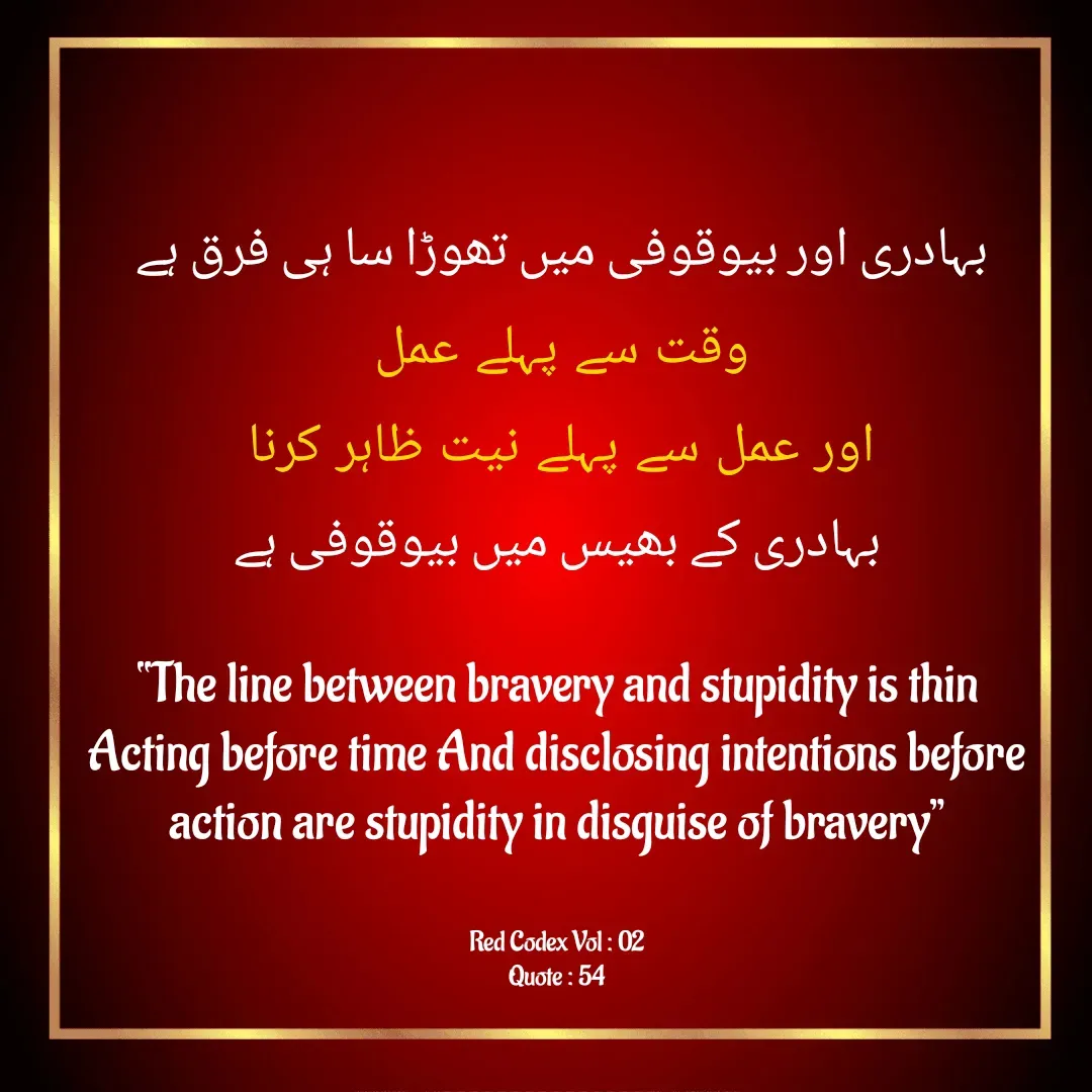 Quote by Mubashir - 
بہادری اور بیوقوفی میں تھوڑا سا ہی فرق ہے 
وقت سے پہلے عمل 
اور عمل سے پہلے نیت ظاہر کرنا 
بہادری کے بھیس میں بیوقوفی ہے

“The line between bravery and stupidity is thin
Acting before time And disclosing intentions before action are stupidity in disguise of bravery”


Red Codex Vol : 02
Quote : 54 - Made using Quotes Creator App, Post Maker App