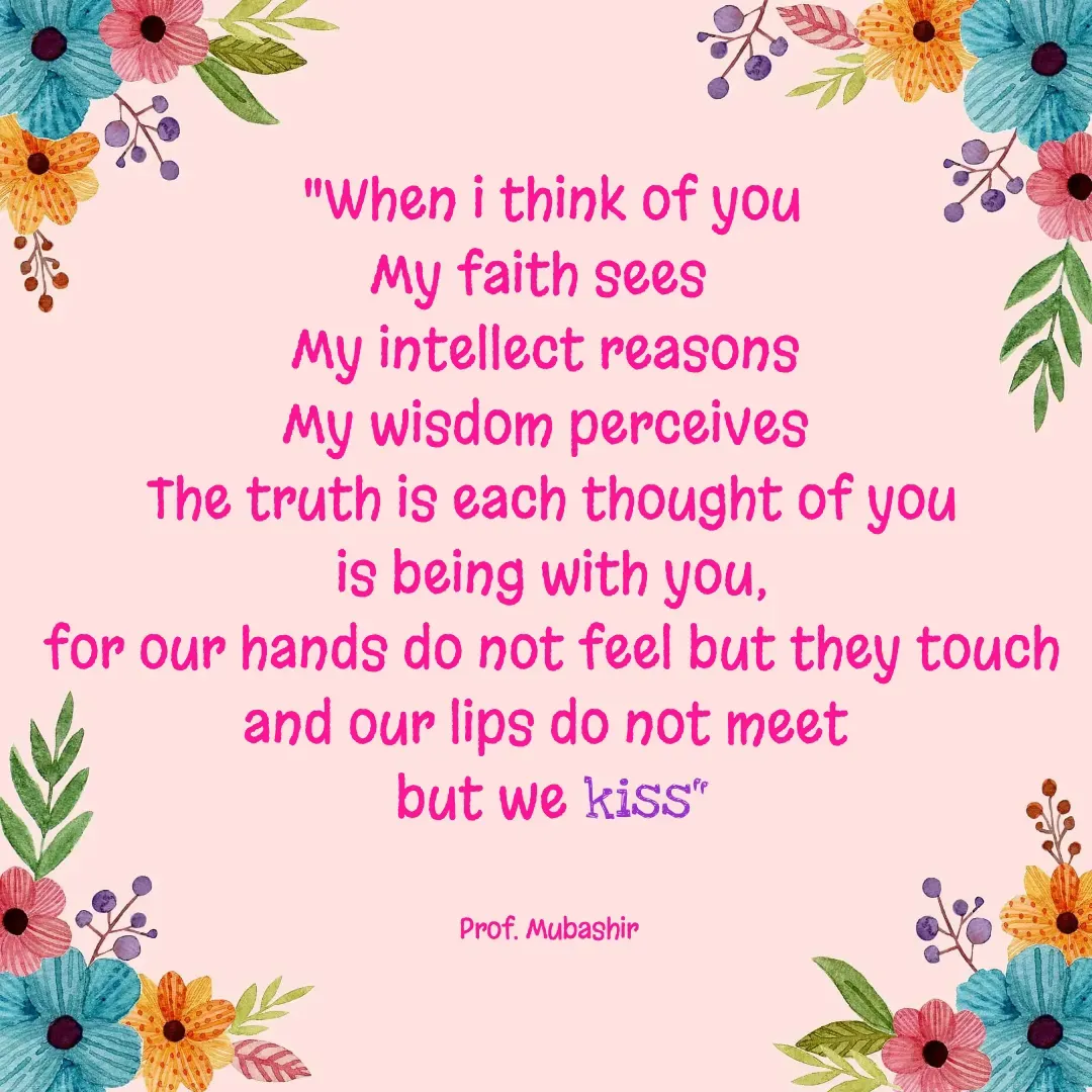 Quote by Mubashir - "When i think of you
My faith sees  
My intellect reasons 
My wisdom perceives 
The truth is each thought of you
 is being with you, 
for our hands do not feel but they touch and our lips do not meet 
but we kiss"


Prof. Mubashir  - Made using Quotes Creator App, Post Maker App