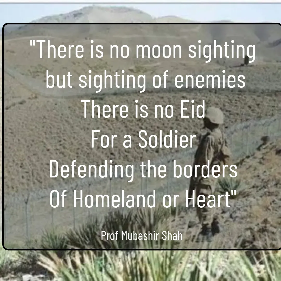 Quote by Mubashir - "There is no moon sighting
 but sighting of enemies
There is no Eid
For a Soldier
Defending the borders
Of Homeland or Heart"

Prof Mubashir Shah  - Made using Quotes Creator App, Post Maker App