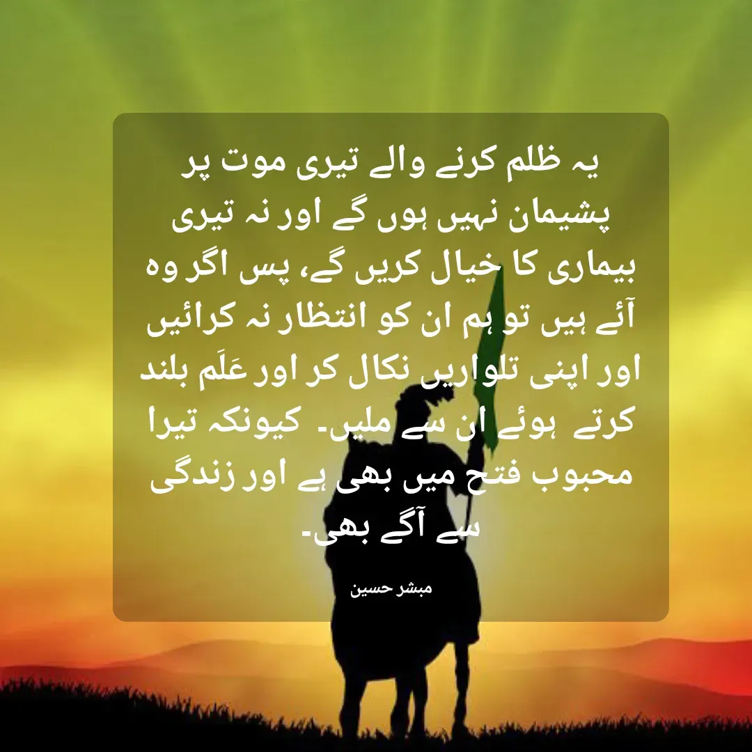 Quote by Mubashir - یہ ظلم کرنے والے تیری موت پر پشیمان نہیں ہوں گے اور نہ تیری بیماری کا خیال کریں گے، پس اگر وہ آئے ہیں تو ہم ان کو انتظار نہ کرائیں اور اپنی تلواریں نکال کر اور عَلَم بلند کرتے  ہوئے ان سے ملیں۔  کیونکہ تیرا محبوب فتح میں بھی ہے اور زندگی سے آگے بھی۔

مبشر حسین - Made using Quotes Creator App, Post Maker App