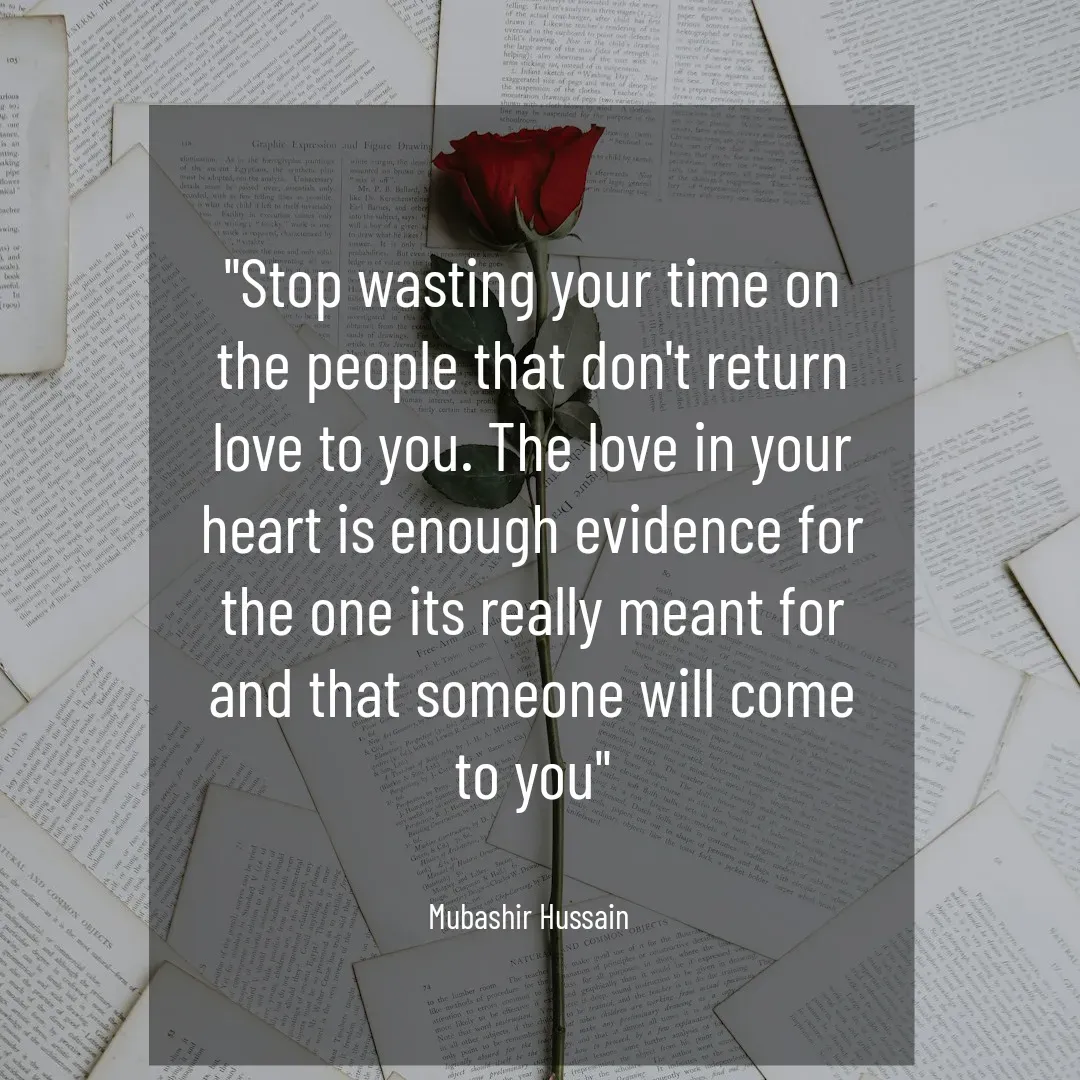 Quote by Mubashir - "Stop wasting your time on the people that don't return love to you. The love in your heart is enough evidence for the one its really meant for and that someone will come to you"


Mubashir Hussain  - Made using Quotes Creator App, Post Maker App