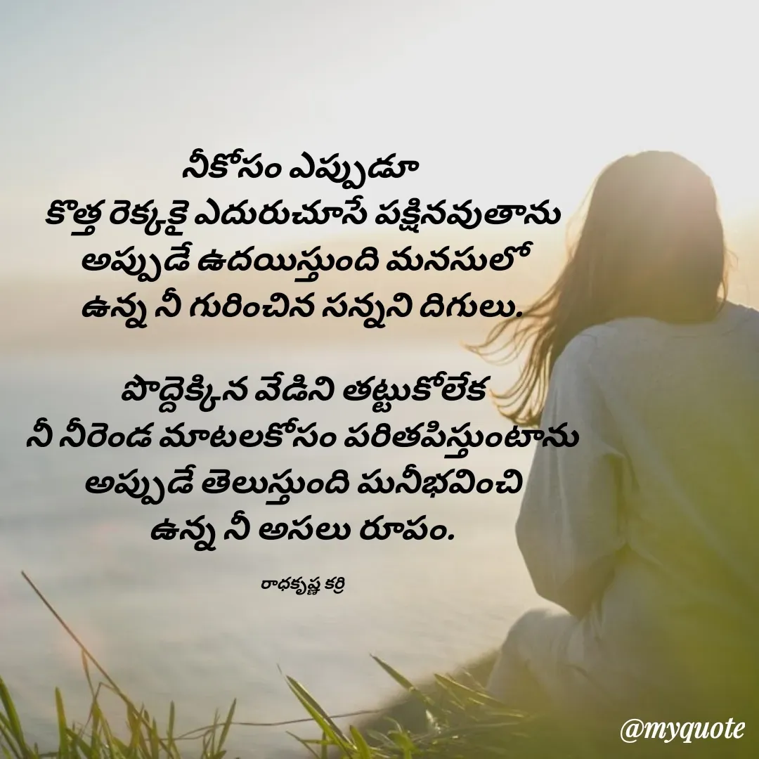 Quote by radha krishna - నీకోసం ఎప్పుడూ 
కొత్త రెక్కకై ఎదురుచూసే పక్షినవుతాను
అప్పుడే ఉదయిస్తుంది మనసులో
ఉన్న నీ గురించిన సన్నని దిగులు.

పొద్దెక్కిన వేడిని తట్టుకోలేక
నీ నీరెండ మాటలకోసం పరితపిస్తుంటాను
అప్పుడే తెలుస్తుంది ఘనీభవించి
ఉన్న నీ అసలు రూపం.

రాధకృష్ణ కర్రి - Made using Quotes Creator App, Post Maker App