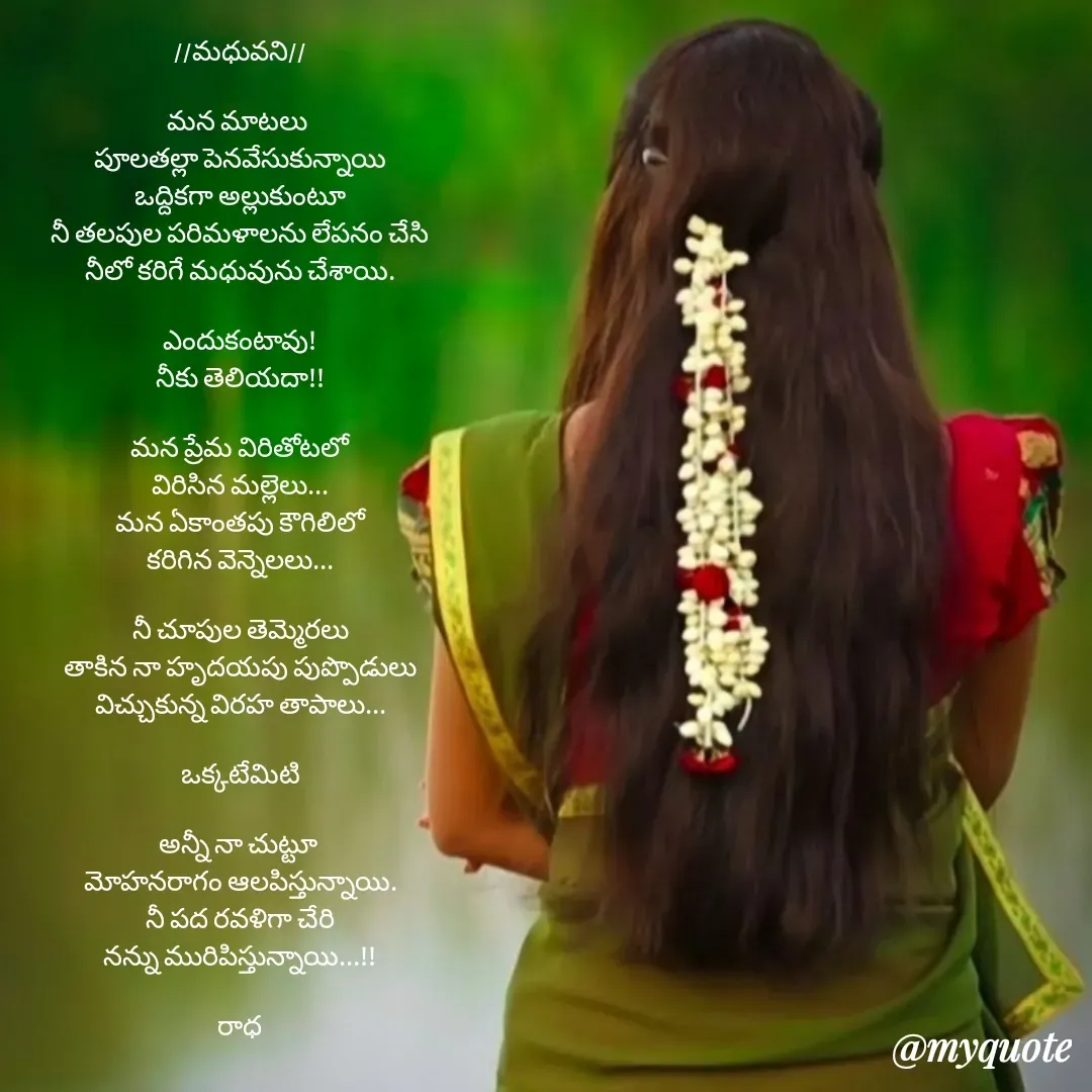 Quote by రాధకృష్ణ కర్రి - //మధువని//

మన మాటలు 
పూలతల్లా పెనవేసుకున్నాయి
ఒద్దికగా అల్లుకుంటూ
నీ తలపుల పరిమళాలను లేపనం చేసి
నీలో కరిగే మధువును చేశాయి.

ఎందుకంటావు!
నీకు తెలియదా!!

మన ప్రేమ విరితోటలో
విరిసిన మల్లెలు...
మన ఏకాంతపు కౌగిలిలో
కరిగిన వెన్నెలలు...

నీ చూపుల తెమ్మెరలు
తాకిన నా హృదయపు పుప్పొడులు
విచ్చుకున్న విరహ తాపాలు...

ఒక్కటేమిటి

అన్నీ నా చుట్టూ 
మోహనరాగం ఆలపిస్తున్నాయి.
నీ పద రవళిగా చేరి
నన్ను మురిపిస్తున్నాయి...!!

రాధ - Made using Quotes Creator App, Post Maker App