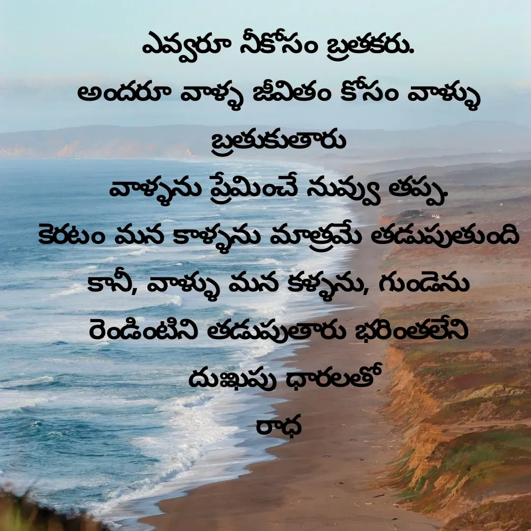 Quote by రాధకృష్ణ కర్రి - ఎవ్వరూ నీకోసం బ్రతకరు.
అందరూ వాళ్ళ జీవితం కోసం వాళ్ళు బ్రతుకుతారు
వాళ్ళను ప్రేమించే నువ్వు తప్ప.
కెరటం మన కాళ్ళను మాత్రమే తడుపుతుంది
కానీ, వాళ్ళు మన కళ్ళను, గుండెను రెండింటిని తడుపుతారు భరింతలేని
 దుఃఖపు ధారలతో
రాధ - Made using Quotes Creator App, Post Maker App