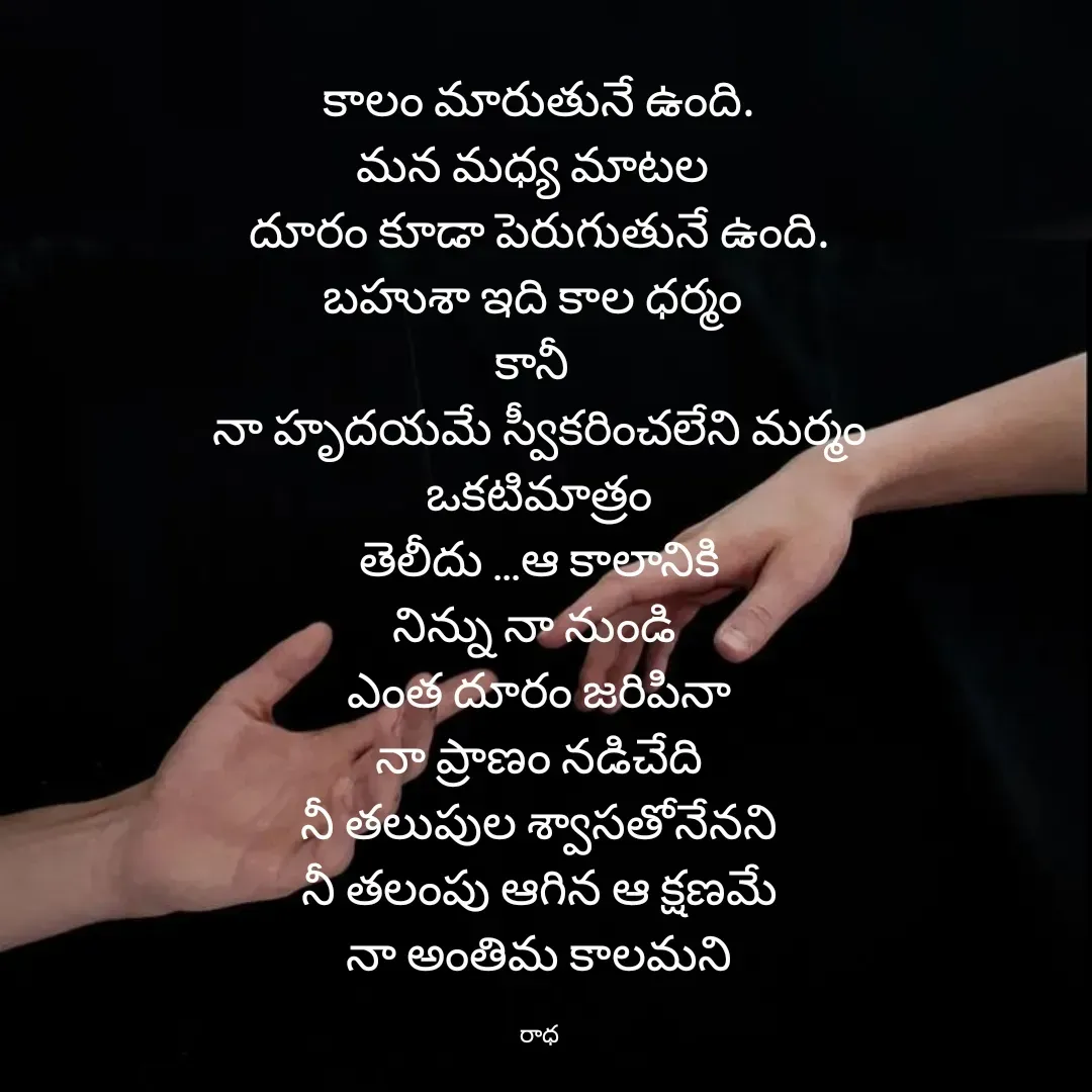 Quote by రాధకృష్ణ కర్రి - కాలం మారుతునే ఉంది.
మన మధ్య మాటల 
దూరం కూడా పెరుగుతునే ఉంది.
బహుశా ఇది కాల ధర్మం 
కానీ 
నా హృదయమే స్వీకరించలేని మర్మం
ఒకటిమాత్రం
తెలీదు ...ఆ కాలానికి
నిన్ను నా నుండి 
ఎంత దూరం జరిపినా
నా ప్రాణం నడిచేది
నీ తలుపుల శ్వాసతోనేనని
నీ తలంపు ఆగిన ఆ క్షణమే
నా అంతిమ కాలమని

రాధ - Made using Quotes Creator App, Post Maker App