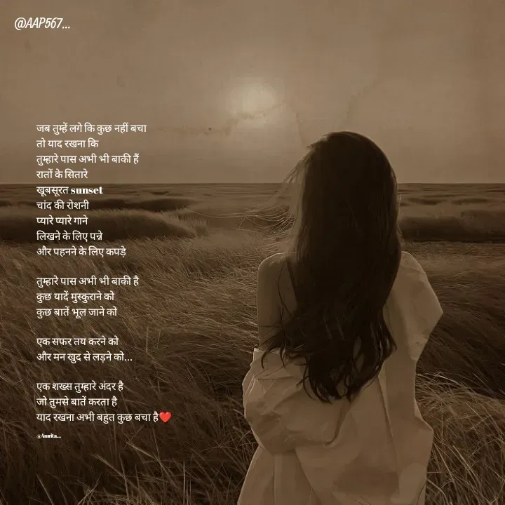 Quote by Amrita Soni - जब तुम्हें लगे कि कुछ नहीं बचा
तो याद रखना कि 
तुम्हारे पास अभी भी बाकी हैं
रातों के सितारे
खूबसूरत sunset
चांद की रोशनी
प्यारे प्यारे गाने
लिखने के लिए पन्ने
और पहनने के लिए कपड़े

तुम्हारे पास अभी भी बाकी है
कुछ यादें मुस्कुराने को
कुछ बातें भूल जाने को

एक सफर तय करने को
और मन खुद से लड़ने को...

एक शख्स तुम्हारे अंदर है
जो तुमसे बातें करता है
याद रखना अभी बहुत कुछ बचा है❤️

@Amrita... - Made using Quotes Creator App, Post Maker App