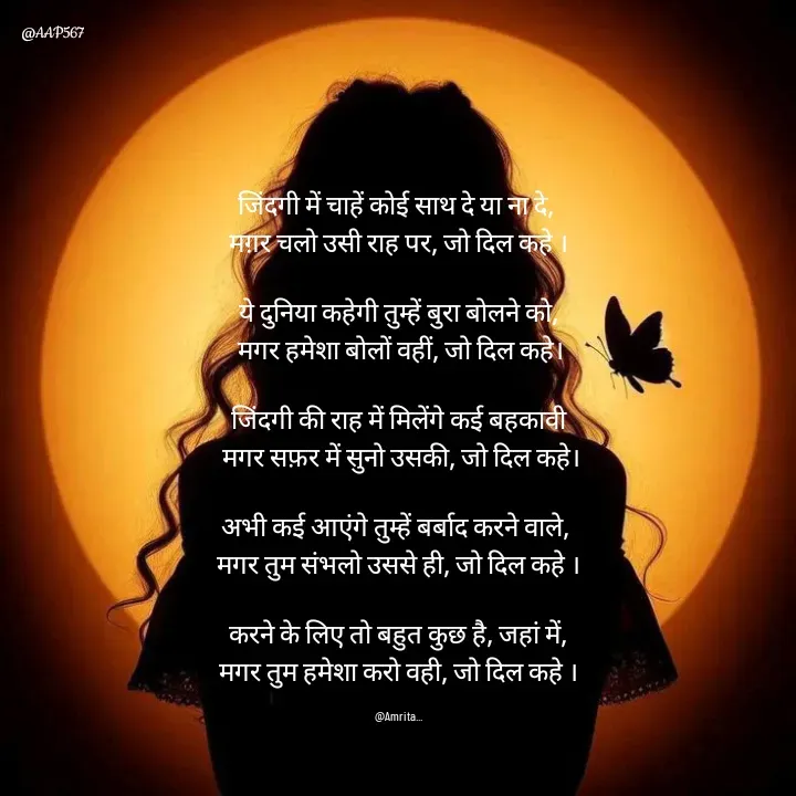 Quote by Amrita Soni - जिंदगी में चाहें कोई साथ दे या ना दे, 
मग़र चलो उसी राह पर, जो दिल कहे ।

ये दुनिया कहेगी तुम्हें बुरा बोलने को,
 मगर हमेशा बोलों वहीं, जो दिल कहे।

जिंदगी की राह में मिलेंगे कई बहकावी
 मगर सफ़र में सुनो उसकी, जो दिल कहे।

अभी कई आएंगे तुम्हें बर्बाद करने वाले, 
मगर तुम संभलो उससे ही, जो दिल कहे ।

करने के लिए तो बहुत कुछ है, जहां में,
मगर तुम हमेशा करो वही, जो दिल कहे ।

@Amrita... - Made using Quotes Creator App, Post Maker App