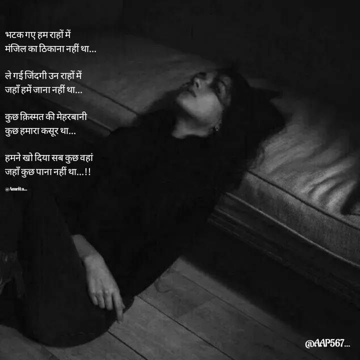 Quote by Amrita Soni - भटक गए हम राहों में 
मंजिल का ठिकाना नहीं था...

ले गई जिंदगी उन राहों में 
जहाँ हमें जाना नहीं था...

कुछ क़िस्मत की मेहरबानी 
कुछ हमारा कसूर था...

हमने खो दिया सब कुछ वहां 
जहाँ कुछ पाना नहीं था...!!

@Amrita... - Made using Quotes Creator App, Post Maker App